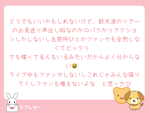 どうでもいいかもしれないけど、鈴木凌のツアーのお見送り声出しNGなのか口パクかリアクションしかしないし名前呼びとかファンサも全然しなくてビックリ
でも喋ってる人もいるみたいだからよく分からない😅
ライブ中もファンサしないしこれじゃみんな降りてくしファンも増えないよな〜と思った