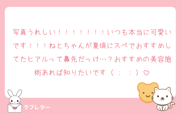 写真うれしい！！！！！！！いつも本当に可愛いです！！！ねとちゃんが夏頃にスペでおすすめしてたヒアルって鼻先だっけ…？おすすめの美容施術あれば知りたいです（ ;  ; ）