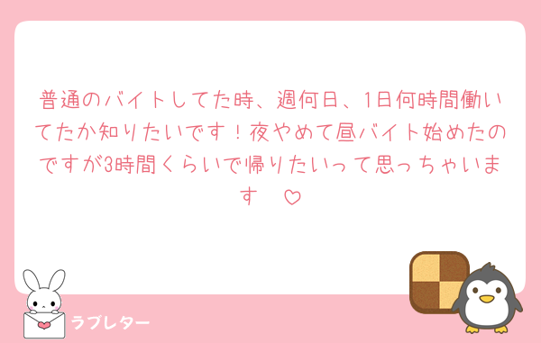 普通のバイトしてた時、週何日、1日何時間働いてたか知りたいです！夜やめて昼バイト始めたのですが3時間くらいで帰りたいって思っちゃいます🥲