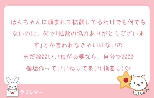 ほんちゃんに頼まれて拡散してるわけでも何でもないのに、何で｢拡散の協力ありがとうございます｣とか言われなきゃいけないの
まだ2000いいねが必要なら、自分で2000個垢作っていいねして来い(指差し)