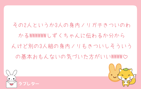その2人というか3人の身内ノリガチきついのわかるWWWWWWしずくちゃんに伝わるか分からんけど別の3人組の身内ノリもきついしそういうの基本おもんないの気づいた方がいいWWWW