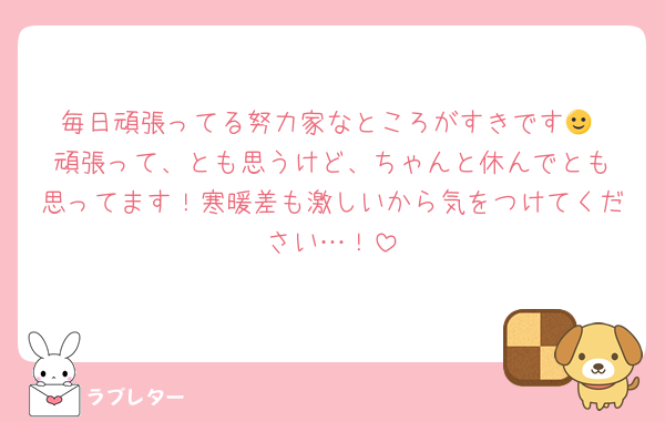 毎日頑張ってる努力家なところがすきです🙂‍↕️頑張って、とも思うけど、ちゃんと休んでとも思ってます！寒暖差も激しいから気をつけてください…！