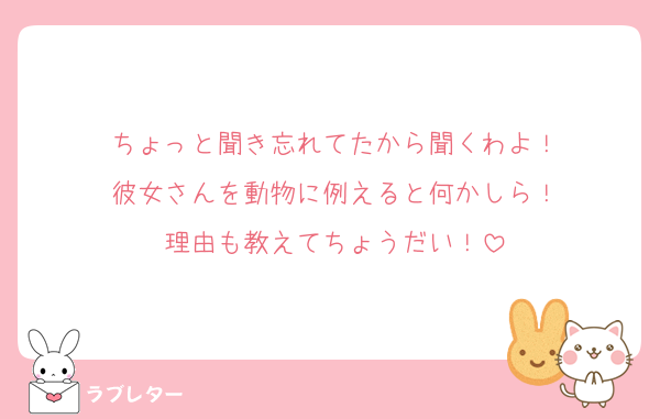 ちょっと聞き忘れてたから聞くわよ！
彼女さんを動物に例えると何かしら！
理由も教えてちょうだい！