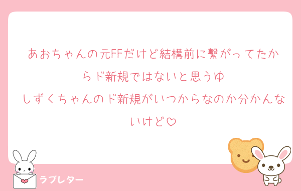 あおちゃんの元FFだけど結構前に繋がってたからド新規ではないと思うゆ
しずくちゃんのド新規がいつからなのか分かんないけど