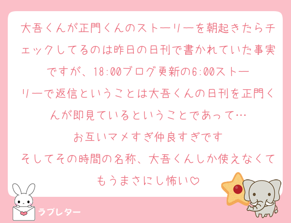 大吾くんが正門くんのストーリーを朝起きたらチェックしてるのは昨日の日刊で書かれていた事実ですが、18:00ブログ更新の6:00ストーリーで返信ということは大吾くんの日刊を正門くんが即見ているということであって…
お互いマメすぎ仲良すぎです
そしてその時間の名称、大吾くんしか使えなくてもうまさにし怖い