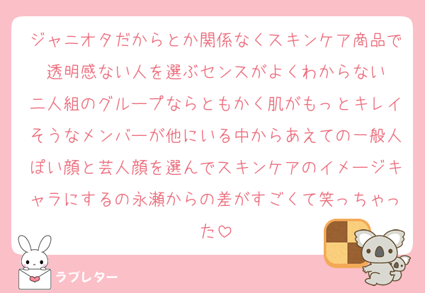 ジャニオタだからとか関係なくスキンケア商品で透明感ない人を選ぶセンスがよくわからない
二人組のグループならともかく肌がもっとキレイそうなメンバーが他にいる中からあえての一般人ぽい顔と芸人顔を選んでスキンケアのイメージキャラにするの永瀬からの差がすごくて笑っちゃった