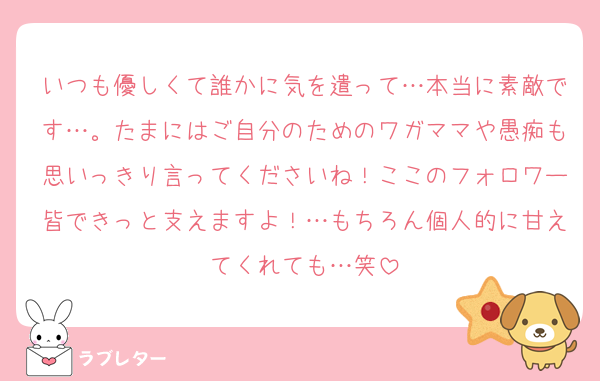 いつも優しくて誰かに気を遣って…本当に素敵です…。たまにはご自分のためのワガママや愚痴も思いっきり言ってくださいね！ここのフォロワー皆できっと支えますよ！…もちろん個人的に甘えてくれても…笑