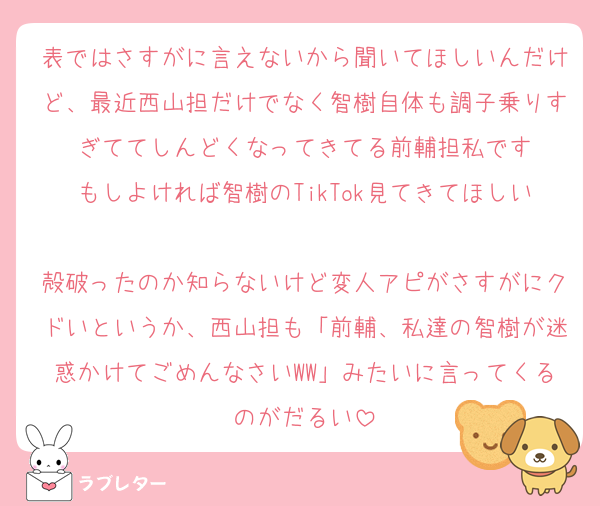 表ではさすがに言えないから聞いてほしいんだけど、最近西山担だけでなく智樹自体も調子乗りすぎててしんどくなってきてる前輔担私です
もしよければ智樹のTikTok見てきてほしい
殻破ったのか知らないけど変人アピがさすがにクドいというか、西山担も「前輔、私達の智樹が迷惑かけてごめんなさいWW」みたいに言ってくるのがだるい