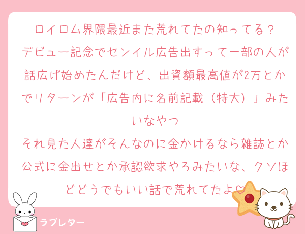 ロイロム界隈最近また荒れてたの知ってる？
デビュー記念でセンイル広告出すって一部の人が話広げ始めたんだけど、出資額最高値が2万とかでリターンが「広告内に名前記載（特大）」みたいなやつ
それ見た人達がそんなのに金かけるなら雑誌とか公式に金出せとか承認欲求やろみたいな、クソほどどうでもいい話で荒れてたよ