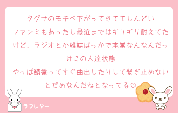 タグサのモチベ下がってきててしんどい
ファンミもあったし最近まではギリギリ耐えてたけど、ラジオとか雑誌ばっかで本業なんなんだっけこの人達状態
やっぱ鯖番ってすぐ曲出したりして繋ぎ止めないとだめなんだねとなってる