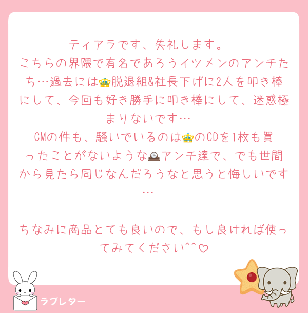 ティアラです、失礼します。
こちらの界隈で有名であろうイツメンのアンチたち…過去には👑脱退組&社長下げに2人を叩き棒にして、今回も好き勝手に叩き棒にして、迷惑極まりないです…
CMの件も、騒いでいるのは👑のCDを1枚も買ったことがないような🕰️アンチ達で、でも世間から見たら同じなんだろうなと思うと悔しいです…

ちなみに商品とても良いので、もし良ければ使ってみてください^^