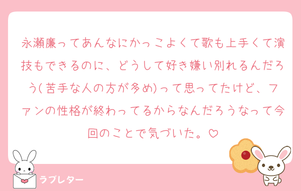 永瀬廉ってあんなにかっこよくて歌も上手くて演技もできるのに、どうして好き嫌い別れるんだろう(苦手な人の方が多め)って思ってたけど、ファンの性格が終わってるからなんだろうなって今回のことで気づいた。