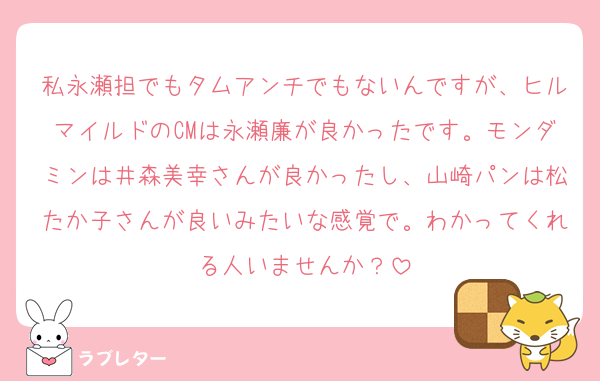 私永瀬担でもタムアンチでもないんですが、ヒルマイルドのCMは永瀬廉が良かったです。モンダミンは井森美幸さんが良かったし、山崎パンは松たか子さんが良いみたいな感覚で。わかってくれる人いませんか？