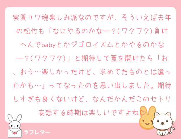実質リワ魂楽しみ派なのですが、そういえば去年の松竹も「なにやるのかなー？(ワクワク)負けへんでbabyとかジゴロイズムとかやるのかなー？(ワクワク)」と期待して蓋を開けたら「お、おう…楽しかったけど、求めてたものとは違ったかも…」ってなったのを思い出しました。期待しすぎも良くないけど、なんだかんだこのセトリ妄想する時期は楽しいですよね