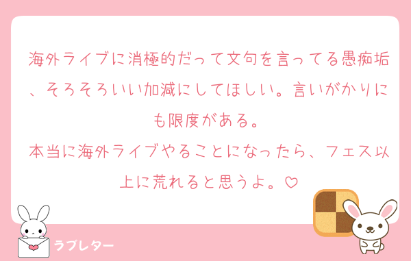 海外ライブに消極的だって文句を言ってる愚痴垢、そろそろいい加減にしてほしい。言いがかりにも限度がある。
本当に海外ライブやることになったら、フェス以上に荒れると思うよ。