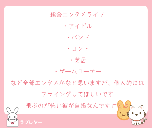 総合エンタメライブ
・アイドル
・バンド
・コント
・芝居
・ゲームコーナー
など全部エンタメかなと思いますが、個人的にはフライングしてほしいです
飛ぶのが怖い彼が自担なんですけど