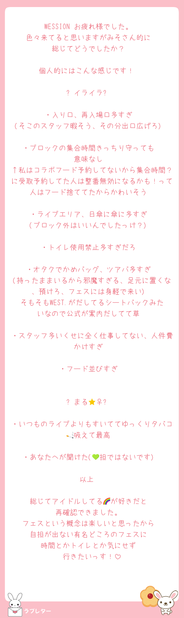 WESSION お疲れ様でした。
色々来てると思いますがみそさん的に
総じてどうでしたか？

個人的にはこんな感じです！⇩

⭐︎イライラ⭐︎

・入り口、再入場口多すぎ
(そこのスタッフ暇そう、その分出口広げろ)

・ブロックの集合時間きっちり守っても
意味なし
↑私はコラボフード予約してないから集合時間？に受取予約してた人は整番無効になるかも！って人はフード捨ててたからかわいそう

・ライブエリア、日傘に傘に多すぎ
(ブロック外はいいんでしたっけ？)

・トイレ使用禁止多すぎだろ

・オタクでかめバッグ、ツアバ多すぎ
(持ったままいるから邪魔すぎる、足元に置くな、預けろ、フェスには身軽で来い)
そもそもWEST.がだしてるシートバックみたいなので公式が案内だしてて草

・スタッフ多いくせに全く仕事してない、人件費かけすぎ

・フード並びすぎ


⭐︎まる🙆‍♀️⭐︎

・いつものライブよりもすいててゆっくりタバコ🚬吸えて最高

・あなたへが聞けた(💚担ではないです)

以上‼️

総じてアイドルしてる🌈が好きだと
再確認できました。
フェスという概念は楽しいと思ったから
自担が出ない有名どころのフェスに
時間とかトイレとか気にせず
行きたいっす！