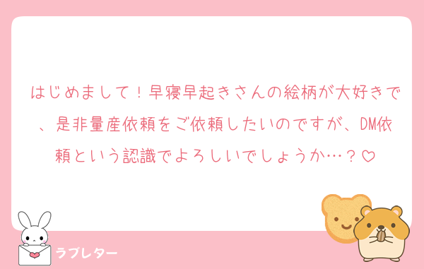 はじめまして！早寝早起きさんの絵柄が大好きで、是非量産依頼をご依頼したいのですが、DM依頼という認識でよろしいでしょうか…？