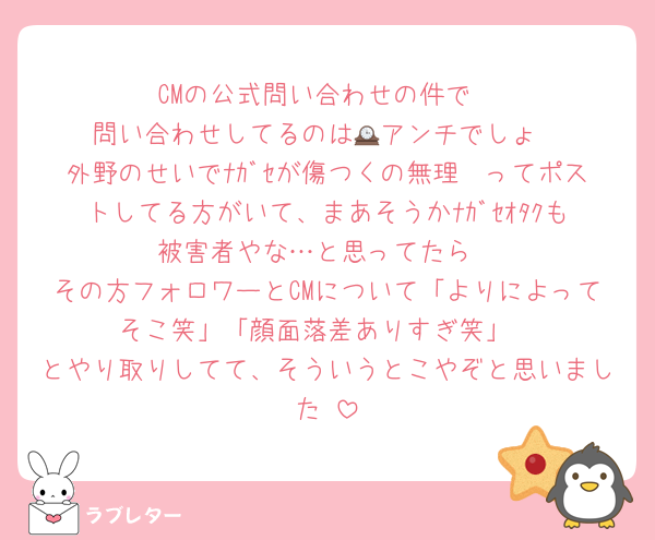 CMの公式問い合わせの件で
問い合わせしてるのは🕰️アンチでしょ
外野のせいでﾅｶﾞｾが傷つくの無理〜ってポストしてる方がいて、まあそうかﾅｶﾞｾｵﾀｸも被害者やな…と思ってたら
その方フォロワーとCMについて「よりによってそこ笑」「顔面落差ありすぎ笑」
とやり取りしてて、そういうとこやぞと思いました♥
