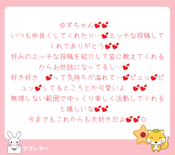 ゆずちゃん💕💕
いつも仲良くしてくれたり…💕エッチな投稿してくれてありがとう💕💕
好みのエッチな投稿を紹介して皆に教えてくれるからお世話になってるし…💕
好き好き〜💕って気持ちが溢れて…💕ピュッ💕ピュッ💕してるところとか可愛いよ〜💕💕
無理しない範囲でゆっくり楽しく活動してくれると嬉しいな💕💕
今までもこれからも大好きだよ💕💕