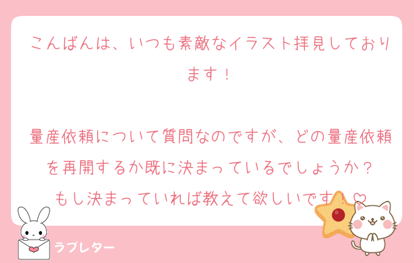 こんばんは、いつも素敵なイラスト拝見しております！

量産依頼について質問なのですが、どの量産依頼を再開するか既に決まっているでしょうか？
もし決まっていれば教えて欲しいです！