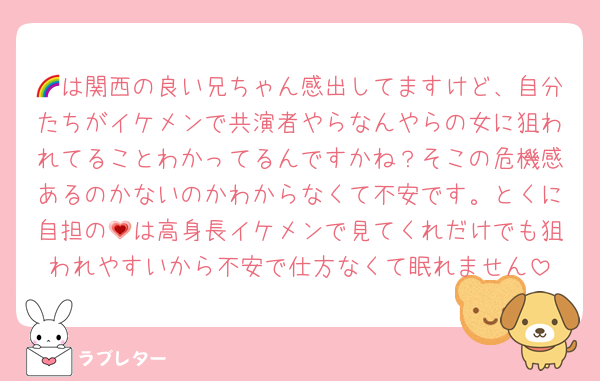 🌈は関西の良い兄ちゃん感出してますけど、自分たちがイケメンで共演者やらなんやらの女に狙われてることわかってるんですかね？そこの危機感あるのかないのかわからなくて不安です。とくに自担の💗は高身長イケメンで見てくれだけでも狙われやすいから不安で仕方なくて眠れません