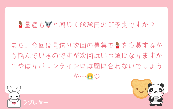 🍫量産も🐮と同じく6000円のご予定ですか？
また、今回は見送り次回の募集で🍫を応募するかも悩んでいるのですが次回はいつ頃になりますか？やはりバレンタインには間に合わないでしょうか…😭
