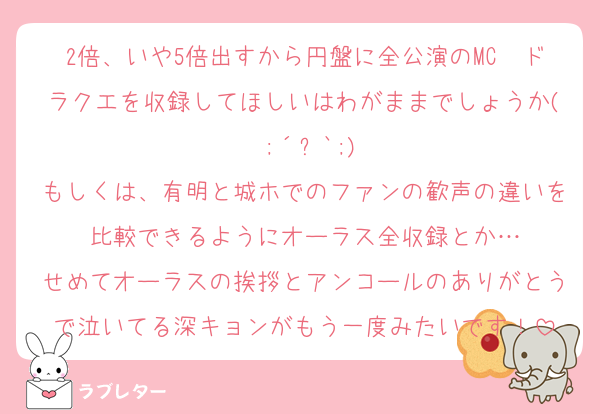2倍、いや5倍出すから円盤に全公演のMC〜ドラクエを収録してほしいはわがままでしょうか( ;´꒳`;)
もしくは、有明と城ホでのファンの歓声の違いを比較できるようにオーラス全収録とか…
せめてオーラスの挨拶とアンコールのありがとうで泣いてる深キョンがもう一度みたいです！