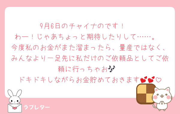 9月6日のチャイナのです！🥟
わー！じゃあちょっと期待したりして……。
今度私のお金がまた溜まったら、量産ではなく、みんなより一足先に私だけのご依頼品としてご依頼に行っちゃお🎶
ドキドキしながらお金貯めておきます💕💕