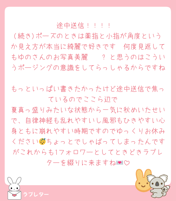 途中送信！！！！
(続き)ポーズのときは薬指と小指が角度というか見え方が本当に綺麗で好きです❤何度見返してもゆのさんのお写真美麗〜〜✨と思うのはこういうポージングの意識をしてらっしゃるからですね
もっといっぱい書きたかったけど途中送信で焦っているのでここら辺で‼️
夏真っ盛りみたいな状態から一気に秋めいたせいで、自律神経も乱れやすいし風邪もひきやすい心身ともに崩れやすい時期ですのでゆっくりお休みください😴ちょっとでしゃばってしまったんですがこれからも1フォロワーとしてときどきラブレターを綴りに来ますね💌