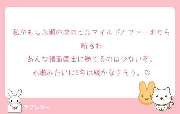 私がもし永瀬の次のヒルマイルドオファー来たら断るわ
あんな顔面国宝に勝てるのは少ないぞ。
永瀬みたいに5年は続かなさそう。