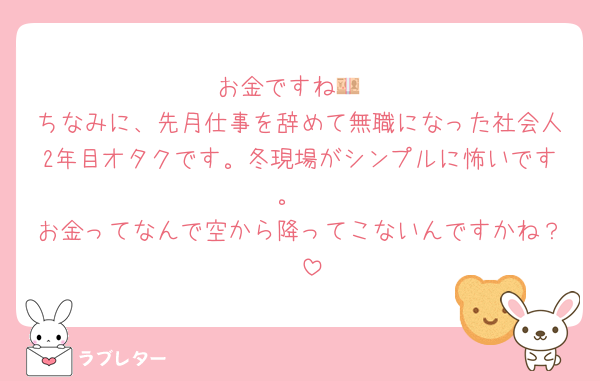 お金ですね💴
ちなみに、先月仕事を辞めて無職になった社会人2年目オタクです。冬現場がシンプルに怖いです。
お金ってなんで空から降ってこないんですかね？🥹