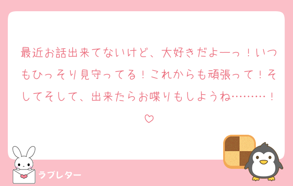 最近お話出来てないけど、大好きだよーっ！いつもひっそり見守ってる！これからも頑張って！そしてそして、出来たらお喋りもしようね………！