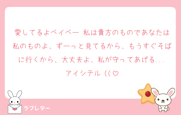 愛してるよベイベー♡私は貴方のものであなたは私のものよ、ずーっと見てるから、もうすぐそばに行くから、大丈夫よ、私が守ってあげる...アイシテル♡((