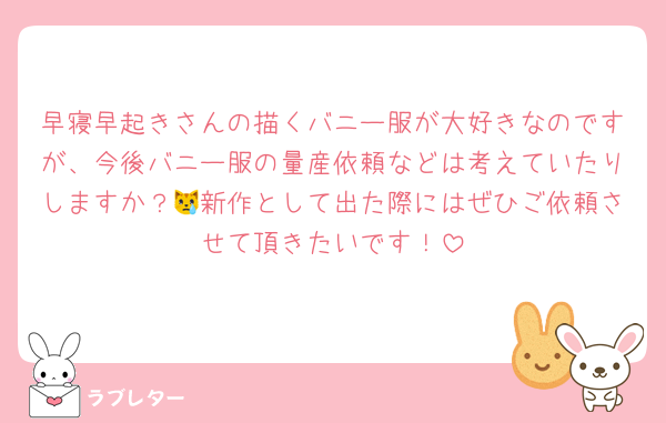 早寝早起きさんの描くバニー服が大好きなのですが、今後バニー服の量産依頼などは考えていたりしますか？😿新作として出た際にはぜひご依頼させて頂きたいです！