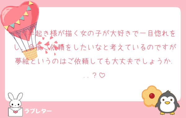 早寝早起き様が描く女の子が大好きで一目惚れをし、今後ご依頼をしたいなと考えているのですが夢絵というのはご依頼しても大丈夫でしょうか...？