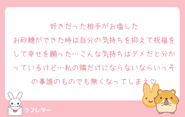 好きだった相手がお塩した
お砂糖ができた時は自分の気持ちを抑えて祝福をして幸せを願った…こんな気持ちはダメだと分かっているけど…私の隣だけにならないならいっその事誰のものでも無くなってしまえ