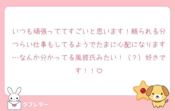 いつも頑張っててすごいと思います！頼られる分つらい仕事もしてるようでたまに心配になります…なんか分かってる風彼氏みたい！（？）好きです！！