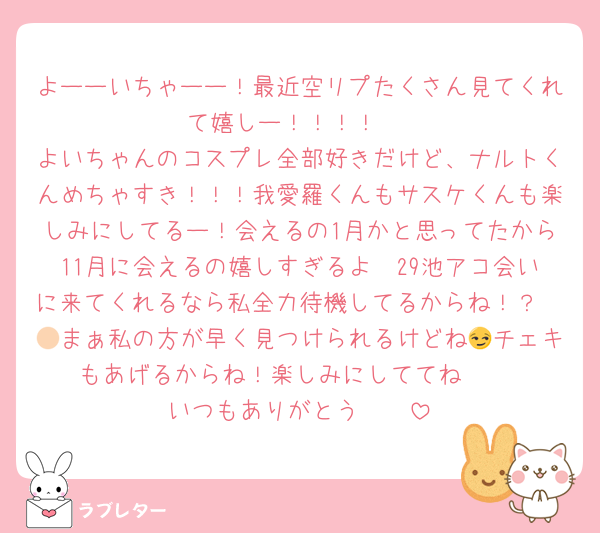 よーーいちゃーー！最近空リプたくさん見てくれて嬉しー！！！！♡
よいちゃんのコスプレ全部好きだけど、ナルトくんめちゃすき！！！我愛羅くんもサスケくんも楽しみにしてるー！会えるの1月かと思ってたから11月に会えるの嬉しすぎるよ🥹29池アコ会いに来てくれるなら私全力待機してるからね！？🫵🏻まぁ私の方が早く見つけられるけどね😏チェキもあげるからね！楽しみにしててね🥹♡
いつもありがとう‪‪‪‪‪🫶🏻️