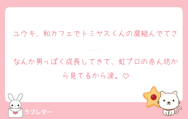 ユウキ、和カフェでトミヤスくんの肩組んでてさ...
なんか男っぽく成長してきて、虹プロの赤ん坊から見てるから涙。