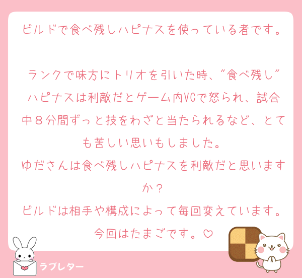 ビルドで食べ残しハピナスを使っている者です。
ランクで味方にトリオを引いた時、"食べ残し"ハピナスは利敵だとゲーム内VCで怒られ、試合中８分間ずっと技をわざと当たられるなど、とても苦しい思いもしました。
ゆださんは食べ残しハピナスを利敵だと思いますか？
ビルドは相手や構成によって毎回変えています。今回はたまごです。