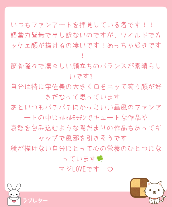 いつもファンアートを拝見している者です！！
語彙力皆無で申し訳ないのですが、ワイルドでカッケェ顔が描けるの凄いです！めっちゃ好きです！
筋骨隆々で凛々しい顔立ちのバランスが素晴らしいです✨
自分は特に宇佐美の大きく口をニッて笑う顔が好きだなって思っています
あといつもバチバチにかっこいい画風のファンアートの中にﾏﾙﾏﾙﾓｯﾁﾝでキュートな作品や哀愁を包み込むような陽だまりの作品もあってギャップで風邪を引きそうです
絵が描けない自分にとって心の栄養のひとつになっています🍀
マジLOVEです🫶