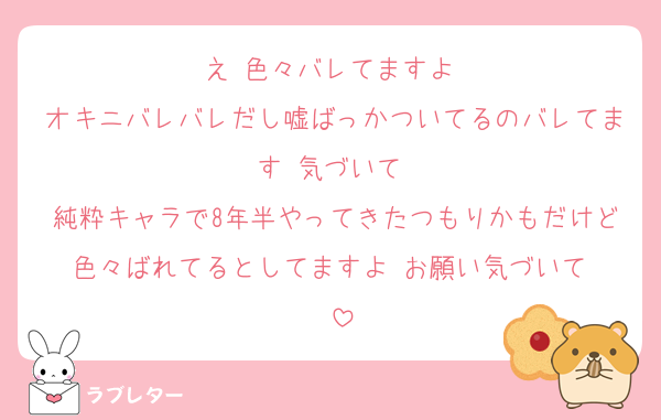え‼️色々バレてますよ‼️
オキニバレバレだし嘘ばっかついてるのバレてます‼️気づいて‼️
純粋キャラで8年半やってきたつもりかもだけど色々ばれてるとしてますよ‼️お願い気づいて‼️‼️
