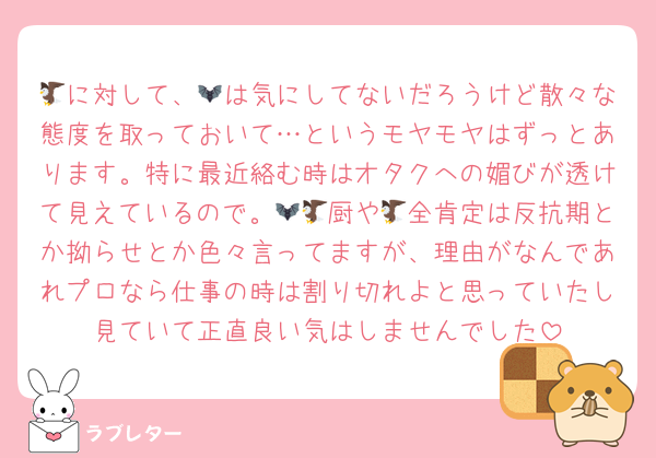🦅に対して、🦇は気にしてないだろうけど散々な態度を取っておいて…というモヤモヤはずっとあります。特に最近絡む時はオタクへの媚びが透けて見えているので。🦇🦅厨や🦅全肯定は反抗期とか拗らせとか色々言ってますが、理由がなんであれプロなら仕事の時は割り切れよと思っていたし見ていて正直良い気はしませんでした