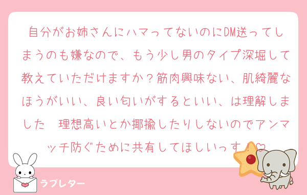 自分がお姉さんにハマってないのにDM送ってしまうのも嫌なので、もう少し男のタイプ深堀して教えていただけますか？筋肉興味ない、肌綺麗なほうがいい、良い匂いがするといい、は理解しました　理想高いとか揶揄したりしないのでアンマッチ防ぐために共有してほしいっす！