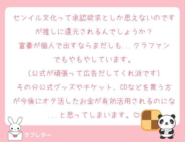 センイル文化って承認欲求としか思えないのですが推しに還元されるんでしょうか？
富豪が個人で出すならまだしも...クラファンでもやもやしています。
（公式が頑張って広告だしてくれ派です）
その分公式グッズやチケット、CDなどを買う方が今後にオタ活したお金が有効活用されるのにな...と思ってしまいます。