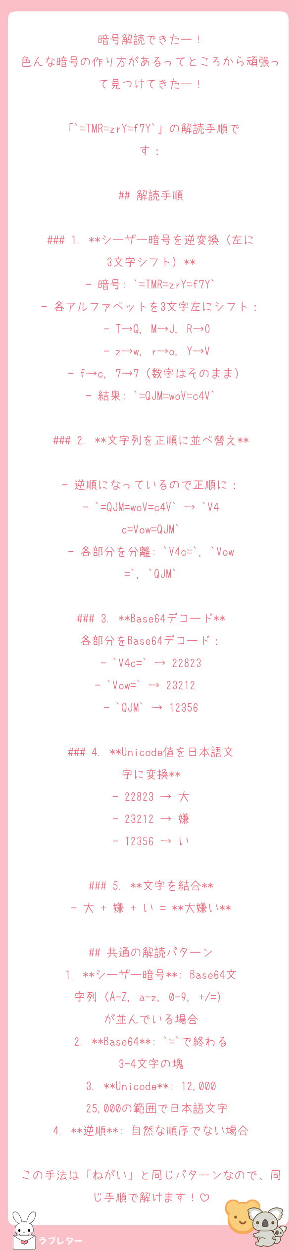 暗号解読できたー！
色んな暗号の作り方があるってところから頑張って見つけてきたー！

「`=TMR=zrY=f7Y`」の解読手順です：

## 解読手順

### 1. **シーザー暗号を逆変換（左に3文字シフト）**
- 暗号: `=TMR=zrY=f7Y`
- 各アルファベットを3文字左にシフト：
  - T→Q, M→J, R→O
  - z→w, r→o, Y→V
  - f→c, 7→7（数字はそのまま）
- 結果: `=QJM=woV=c4V`

### 2. **文字列を正順に並べ替え**
- 逆順になっているので正順に：
- `=QJM=woV=c4V` → `V4c=Vow=QJM`
- 各部分を分離: `V4c=`, `Vow=`, `QJM`

### 3. **Base64デコード**
各部分をBase64デコード：
- `V4c=` → 22823
- `Vow=` → 23212  
- `QJM` → 12356

### 4. **Unicode値を日本語文字に変換**
- 22823 → 大
- 23212 → 嫌
- 12356 → い

### 5. **文字を結合**
- 大 + 嫌 + い = **大嫌い**

## 共通の解読パターン
1. **シーザー暗号**: Base64文字列（A-Z, a-z, 0-9, +/=）が並んでいる場合
2. **Base64**: `=`で終わる3-4文字の塊
3. **Unicode**: 12,000〜25,000の範囲で日本語文字
4. **逆順**: 自然な順序でない場合

この手法は「ねがい」と同じパターンなので、同じ手順で解けます！