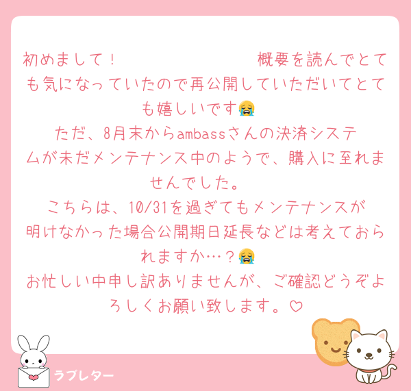 初めまして！𝟛𝟞𝟞𝐖𝐀𝐋𝐓𝐙概要を読んでとても気になっていたので再公開していただいてとても嬉しいです😭
ただ、8月末からambassさんの決済システムが未だメンテナンス中のようで、購入に至れませんでした。
こちらは、10/31を過ぎてもメンテナンスが明けなかった場合公開期日延長などは考えておられますか…？😭
お忙しい中申し訳ありませんが、ご確認どうぞよろしくお願い致します。