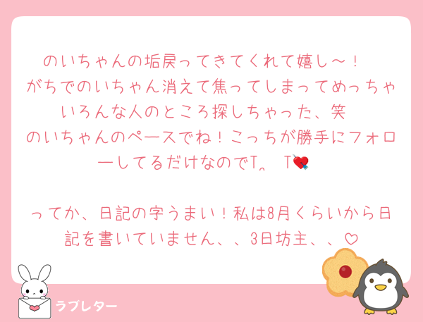 のいちゃんの垢戻ってきてくれて嬉し～！
がちでのいちゃん消えて焦ってしまってめっちゃいろんな人のところ探しちゃった、笑
のいちゃんのペースでね！こっちが勝手にフォローしてるだけなのでT ˙̫ T💘

ってか、日記の字うまい！私は8月くらいから日記を書いていません、、3日坊主、、