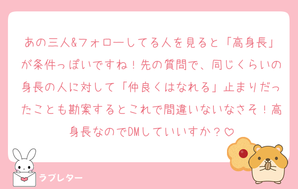 あの三人&フォローしてる人を見ると「高身長」が条件っぽいですね！先の質問で、同じくらいの身長の人に対して「仲良くはなれる」止まりだったことも勘案するとこれで間違いないなさそ！高身長なのでDMしていいすか？